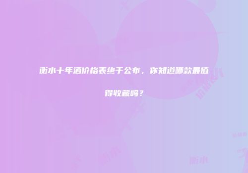 衡水十年酒价格表终于公布，你知道哪款最值得收藏吗？
