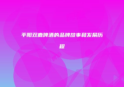 平阳双鹿啤酒的品牌故事和发展历程