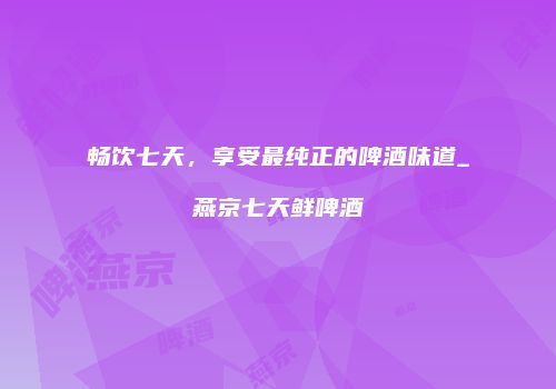 畅饮七天，享受最纯正的啤酒味道_燕京七天鲜啤酒