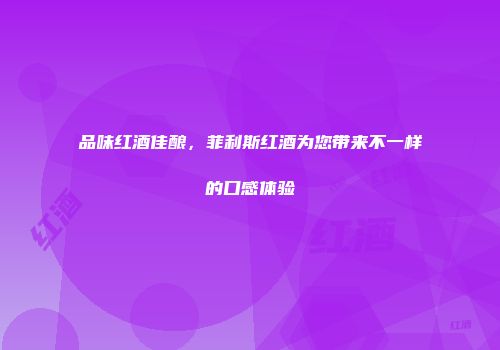 品味红酒佳酿，菲利斯红酒为您带来不一样的口感体验