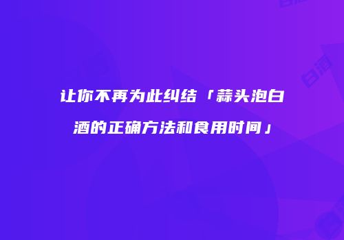 让你不再为此纠结「蒜头泡白酒的正确方法和食用时间」
