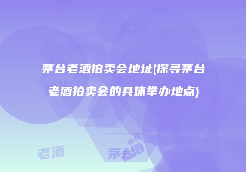 茅台老酒拍卖会地址(探寻茅台老酒拍卖会的具体举办地点)
