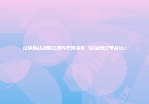 让你的红酒瓶口变得更有品位「红酒瓶口布叠法」