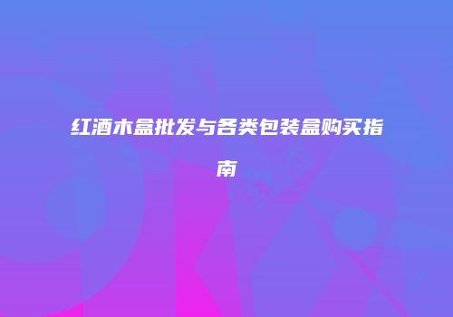 红酒木盒批发与各类包装盒购买指南