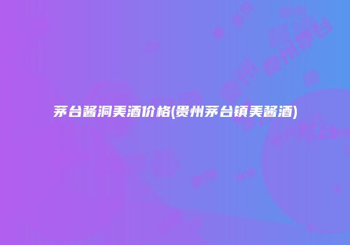 茅台酱洞美酒价格(贵州茅台镇美酱酒)