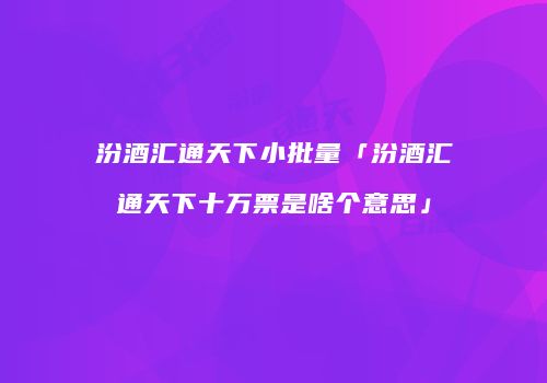 汾酒汇通天下小批量「汾酒汇通天下十万票是啥个意思」