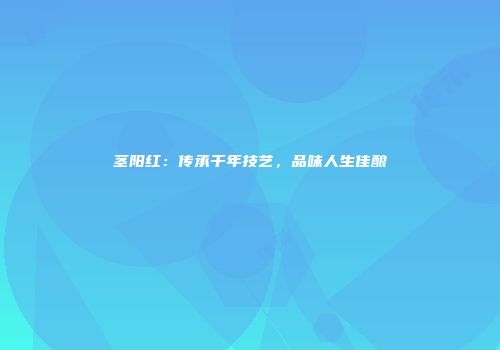 茎阳红：传承千年技艺，品味人生佳酿
