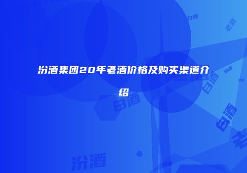 汾酒集团20年老酒价格及购买渠道介绍