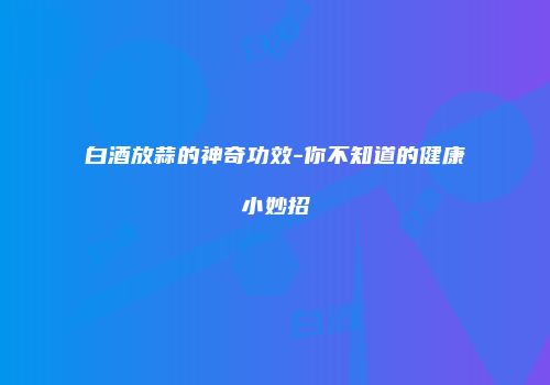 白酒放蒜的神奇功效-你不知道的健康小妙招
