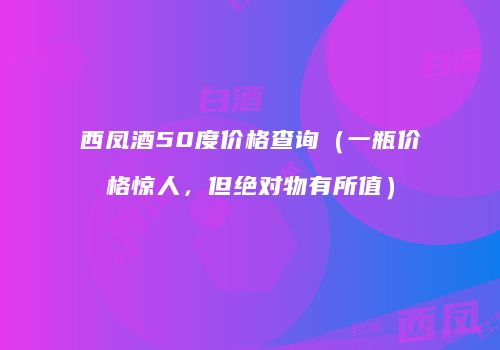 西凤酒50度价格查询（一瓶价格惊人，但绝对物有所值）