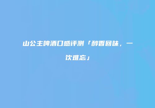山公主啤酒口感评测「醇香回味，一饮难忘」