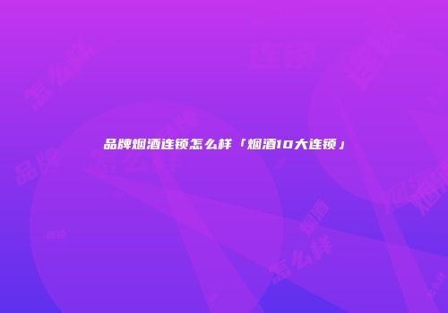 品牌烟酒连锁怎么样「烟酒10大连锁」