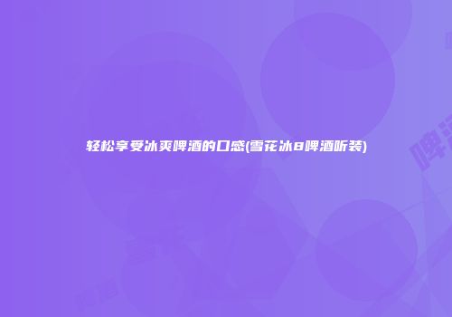 轻松享受冰爽啤酒的口感(雪花冰8啤酒听装)