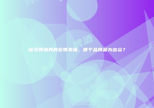 探寻啤酒界的至尊美味，哪个品牌最为出众？