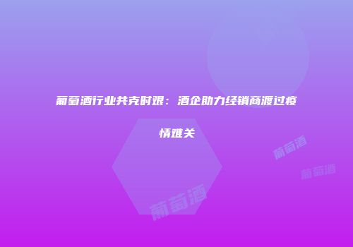 葡萄酒行业共克时艰：酒企助力经销商渡过疫情难关