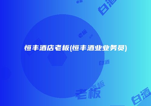 恒丰酒店老板(恒丰酒业业务员)
