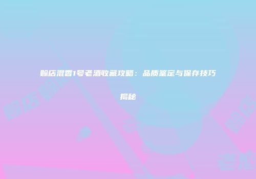 赊店混香1号老酒收藏攻略：品质鉴定与保存技巧揭秘