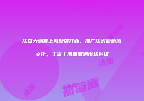 法国大酒窖上海新店开业，推广法式葡萄酒文化，丰富上海葡萄酒市场选择
