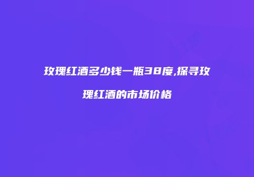 玫瑰红酒多少钱一瓶38度,探寻玫瑰红酒的市场价格
