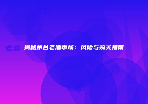 揭秘茅台老酒市场：风险与购买指南