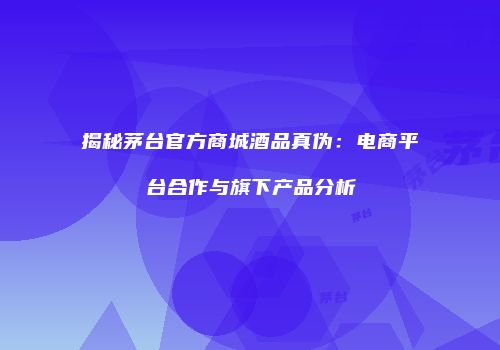 揭秘茅台官方商城酒品真伪：电商平台合作与旗下产品分析