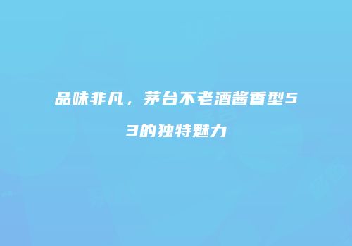 品味非凡，茅台不老酒酱香型53的独特魅力