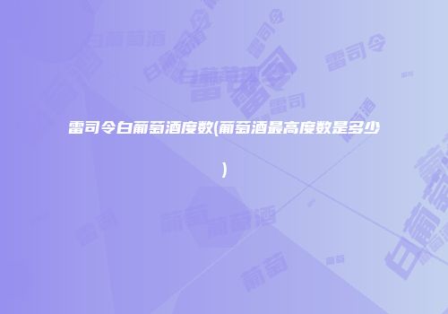 雷司令白葡萄酒度数(葡萄酒最高度数是多少)