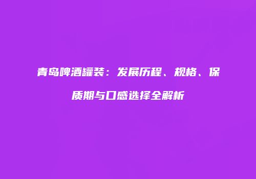 青岛啤酒罐装：发展历程、规格、保质期与口感选择全解析