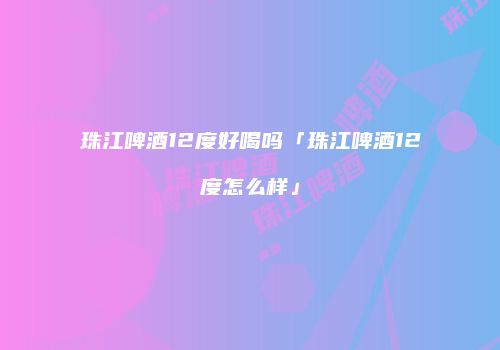 珠江啤酒12度好喝吗「珠江啤酒12度怎么样」
