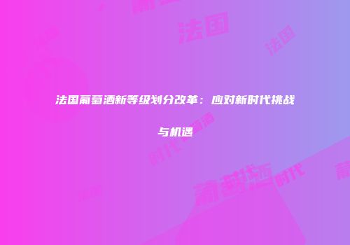 法国葡萄酒新等级划分改革：应对新时代挑战与机遇