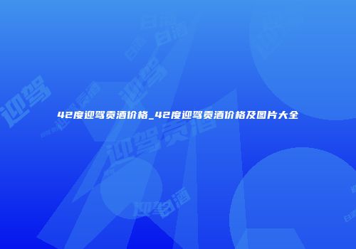 42度迎驾贡酒价格_42度迎驾贡酒价格及图片大全