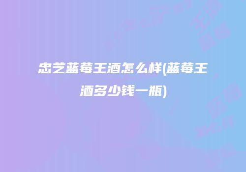 忠芝蓝莓王酒怎么样(蓝莓王酒多少钱一瓶)