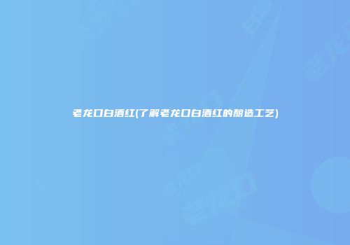 老龙口白酒红(了解老龙口白酒红的酿造工艺)