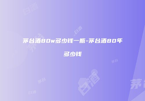 茅台酒80w多少钱一瓶-茅台酒80年多少钱