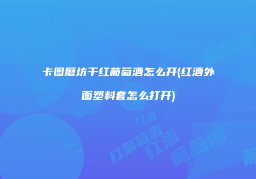 卡图磨坊干红葡萄酒怎么开(红酒外面塑料套怎么打开)