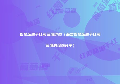 巴黎庄园干红葡萄酒价格（品尝巴黎庄园干红葡萄酒的经验分享）