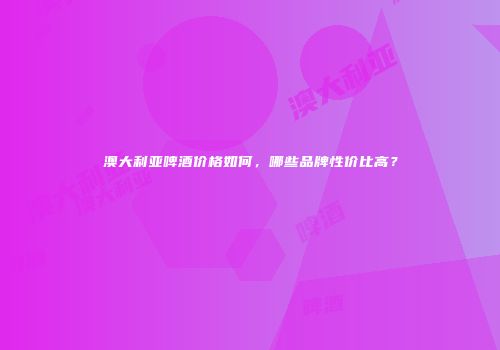 澳大利亚啤酒价格如何，哪些品牌性价比高？