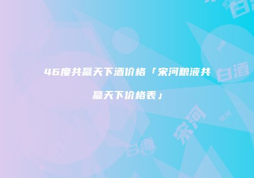 46度共赢天下酒价格「宋河粮液共赢天下价格表」