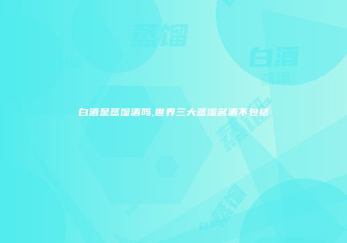 白酒是蒸馏酒吗,世界三大蒸馏名酒不包括