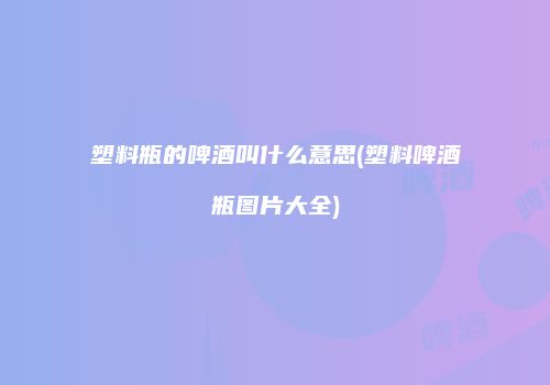 塑料瓶的啤酒叫什么意思(塑料啤酒瓶图片大全)