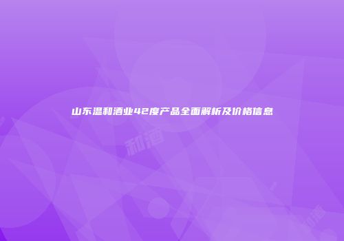 山东温和酒业42度产品全面解析及价格信息