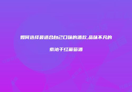 如何选择最适合自己口味的酒款,品味不凡的紫沁干红葡萄酒