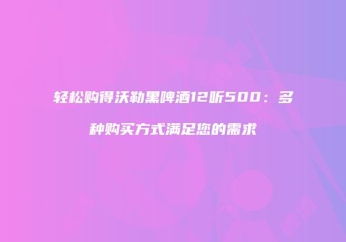 轻松购得沃勒黑啤酒12听500：多种购买方式满足您的需求