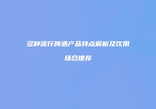 多种流行啤酒产品特点解析及饮用场合推荐
