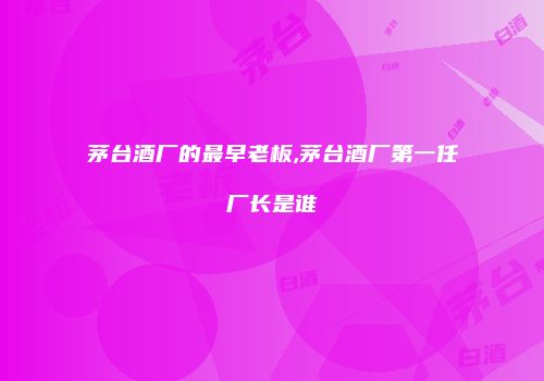 茅台酒厂的最早老板,茅台酒厂第一任厂长是谁