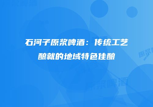 石河子原浆啤酒：传统工艺酿就的地域特色佳酿
