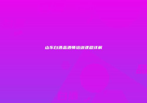 山东白酒品酒师培训课程详解