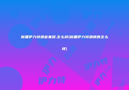 新疆伊力特酒业集团.怎么样(新疆伊力特酒销售怎么样)