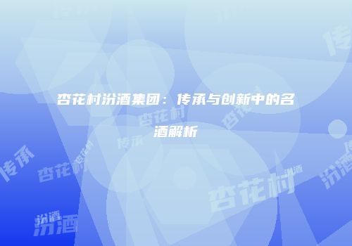 杏花村汾酒集团：传承与创新中的名酒解析