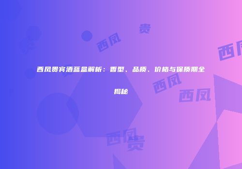 西凤贵宾酒蓝盒解析：香型、品质、价格与保质期全揭秘